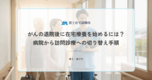 がんの退院後に在宅療養を始めるには？病院から訪問診療への切り替え手順