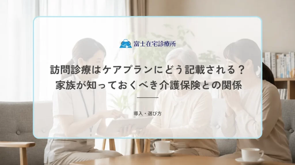 訪問診療はケアプランにどう記載される？家族が知っておくべき介護保険との関係